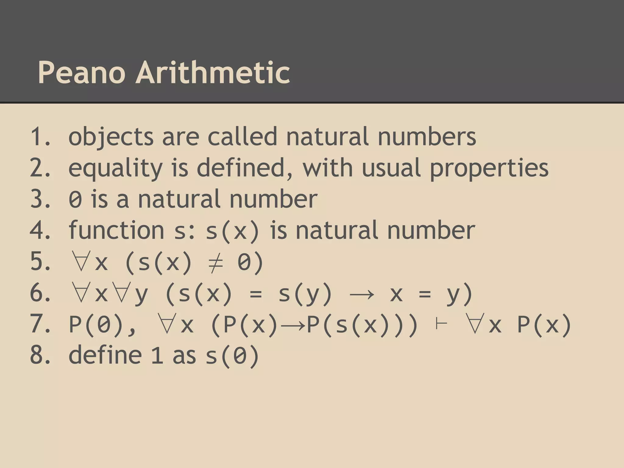 Peano Arithmetic
1.
2.
3.
4.
5.
6.
7.
8.

objects are called natural numbers
equality is defined, with usual properties
0 is a natural number
function s: s(x) is natural number
∀x (s(x) ≠ 0)
∀x∀y (s(x) = s(y) → x = y)
P(0), ∀x (P(x)→P(s(x))) ⊢ ∀x P(x)
define 1 as s(0)

 