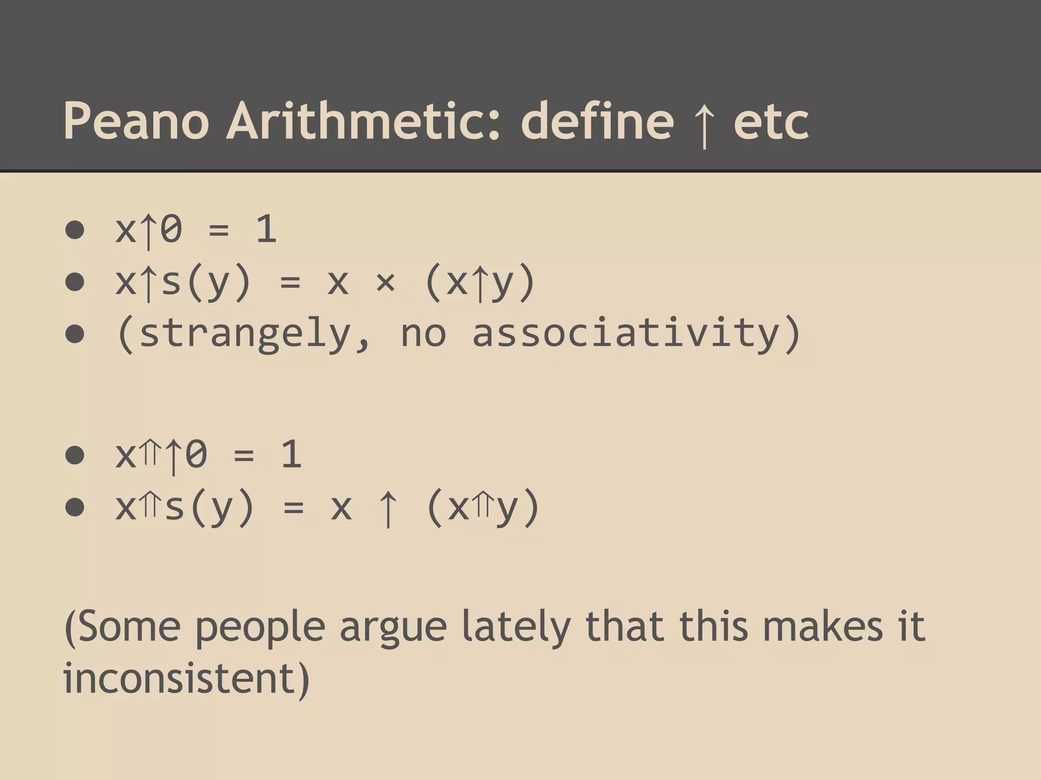 Peano Arithmetic: define ↑ etc
● x↑0 = 1
● x↑s(y) = x × (x↑y)
● (strangely, no associativity)
● x⇑↑0 = 1
● x⇑s(y) = x ↑ (x⇑y)
(Some people argue lately that this makes it
inconsistent)

 