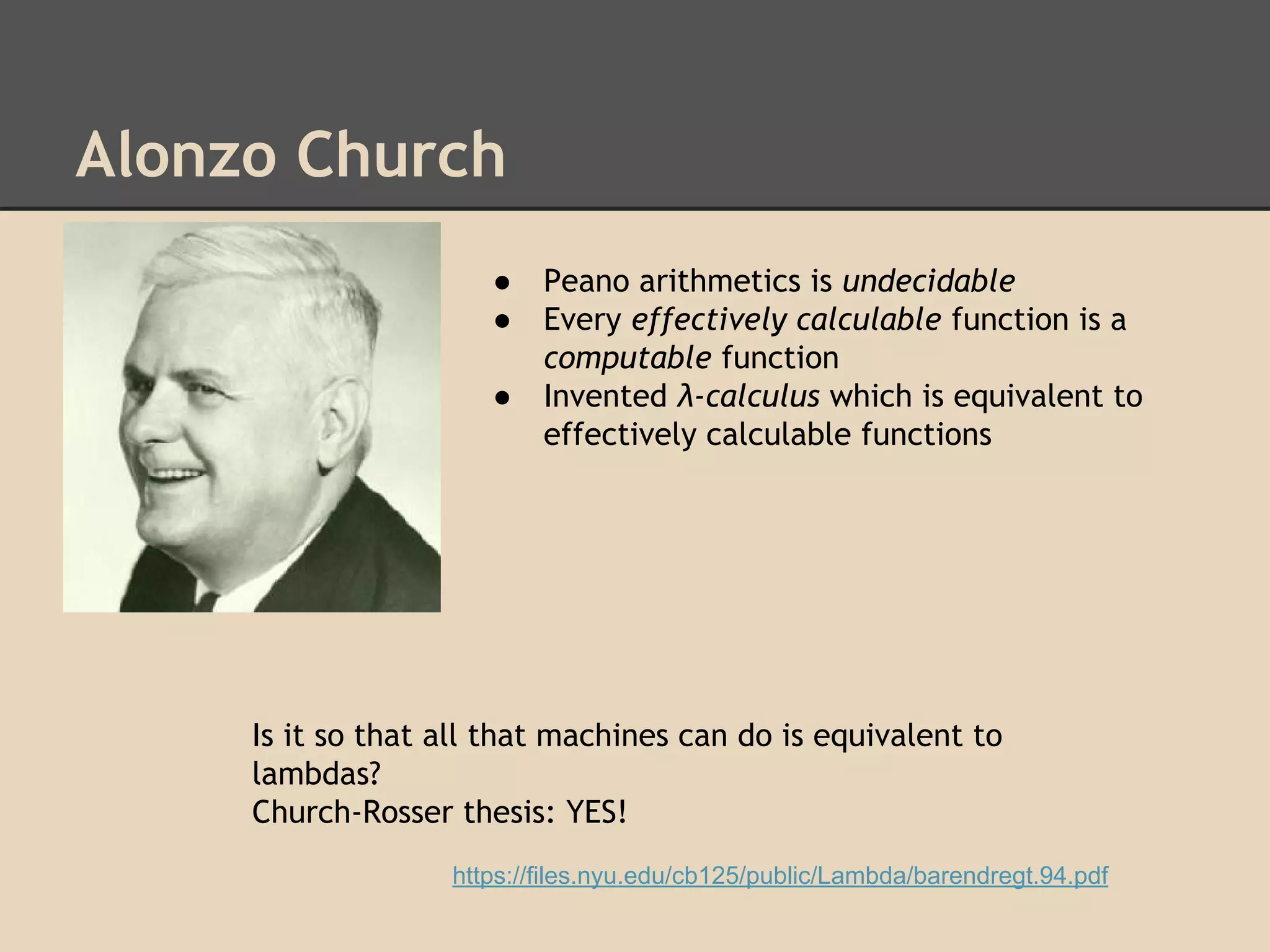 Alonzo Church
●
●
●

Peano arithmetics is undecidable
Every effectively calculable function is a
computable function
Invented λ-calculus which is equivalent to
effectively calculable functions

Is it so that all that machines can do is equivalent to
lambdas?
Church-Rosser thesis: YES!
https://files.nyu.edu/cb125/public/Lambda/barendregt.94.pdf

 