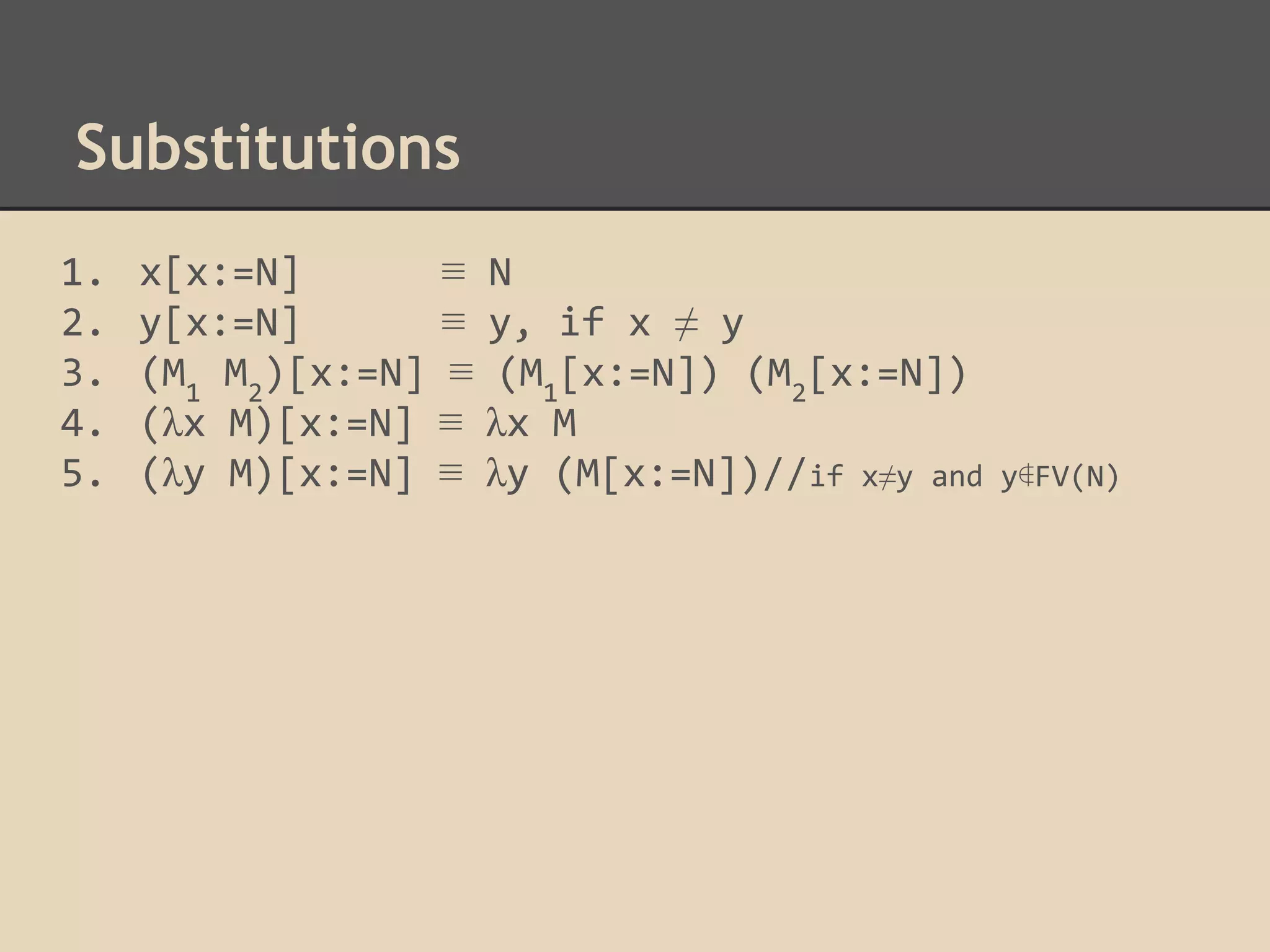 Substitutions
1.
2.
3.
4.
5.

x[x:=N]
y[x:=N]
(M1 M2)[x:=N]
(λx M)[x:=N]
(λy M)[x:=N]

≡
≡
≡
≡
≡

N
y, if x ≠ y
(M1[x:=N]) (M2[x:=N])
λx M
λy (M[x:=N])//if x≠y and

y∉FV(N)

 