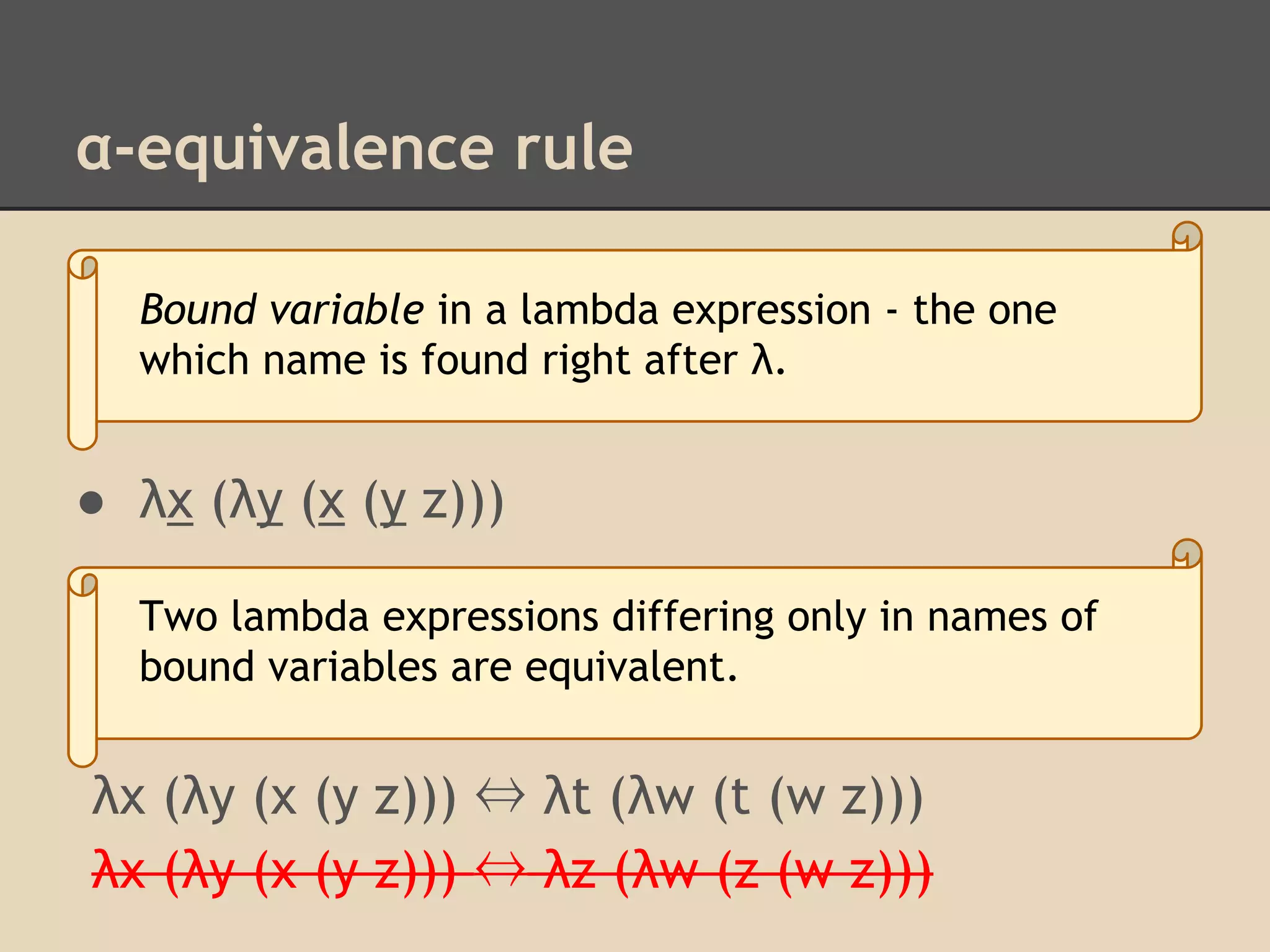 α-equivalence rule
Bound variable in a lambda expression - the one
which name is found right after λ.

● λx (λy (x (y z)))
Two lambda expressions differing only in names of
bound variables are equivalent.

λx (λy (x (y z))) ⇔ λt (λw (t (w z)))
λx (λy (x (y z))) ⇔ λz (λw (z (w z)))

 
