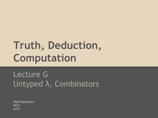 Truth, Deduction,
Computation
Lecture G
Untyped λ, Combinators
Vlad Patryshev
SCU
2013

 