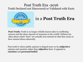 Trends in a Post Truth Era
Post Truth: Truth is no longer reliably known (due to conflicting
sources and the sheer amount of nonsense in the world). Debates are
often about which "facts" are actually true instead of what they mean or
how connect them coherently.
Post truth is where public opinion is shaped more-so by subjective
opinion and emotion rather than objective facts. It appeals to
emotion and personal belief.
Post Truth Era -2016
Truth Declared not Discovered or Validated with Facts
 