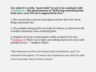 For what it's worth, “post-truth” is not to be confused with
“truthiness,” the phenomenon of “believing something that
feels true, even if it isn't supported by fact.”
1. The concept that a person's perception and how they 'feel' about
things supersedes fact
2. The complete disregard for any body of evidence or advice from the
scientific community when contesting facts
3. Negation of events or information widely accepted to be true.
"Truthiness is 'What I say is right, and nothing anyone else says could
possibly be true.' " -Stephen Colbert
“Who's Britannica to tell me the Panama Canal was finished in 1914?!" he
continued in the segment. “If I want to say it happened in 1941, that's my right.
I don't trust books. They're all fact, no heart.”
 