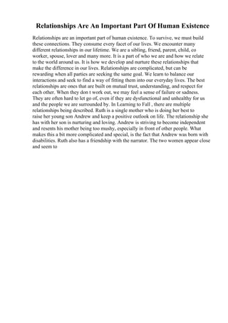 Relationships Are An Important Part Of Human Existence
Relationships are an important part of human existence. To survive, we must build
these connections. They consume every facet of our lives. We encounter many
different relationships in our lifetime. We are a sibling, friend, parent, child, co
worker, spouse, lover and many more. It is a part of who we are and how we relate
to the world around us. It is how we develop and nurture these relationships that
make the difference in our lives. Relationships are complicated, but can be
rewarding when all parties are seeking the same goal. We learn to balance our
interactions and seek to find a way of fitting them into our everyday lives. The best
relationships are ones that are built on mutual trust, understanding, and respect for
each other. When they don t work out, we may feel a sense of failure or sadness.
They are often hard to let go of, even if they are dysfunctional and unhealthy for us
and the people we are surrounded by. In Learning to Fall , there are multiple
relationships being described. Ruth is a single mother who is doing her best to
raise her young son Andrew and keep a positive outlook on life. The relationship she
has with her son is nurturing and loving. Andrew is striving to become independent
and resents his mother being too mushy, especially in front of other people. What
makes this a bit more complicated and special, is the fact that Andrew was born with
disabilities. Ruth also has a friendship with the narrator. The two women appear close
and seem to
 