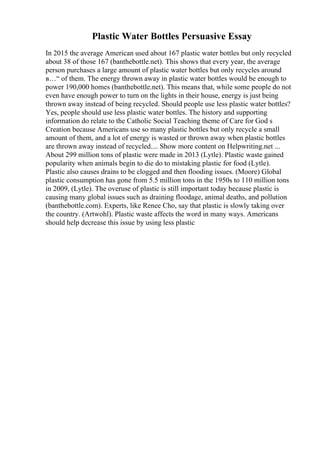 Plastic Water Bottles Persuasive Essay
In 2015 the average American used about 167 plastic water bottles but only recycled
about 38 of those 167 (banthebottle.net). This shows that every year, the average
person purchases a large amount of plastic water bottles but only recycles around
в…“ of them. The energy thrown away in plastic water bottles would be enough to
power 190,000 homes (banthebottle.net). This means that, while some people do not
even have enough power to turn on the lights in their house, energy is just being
thrown away instead of being recycled. Should people use less plastic water bottles?
Yes, people should use less plastic water bottles. The history and supporting
information do relate to the Catholic Social Teaching theme of Care for God s
Creation because Americans use so many plastic bottles but only recycle a small
amount of them, and a lot of energy is wasted or thrown away when plastic bottles
are thrown away instead of recycled.... Show more content on Helpwriting.net ...
About 299 million tons of plastic were made in 2013 (Lytle). Plastic waste gained
popularity when animals begin to die do to mistaking plastic for food (Lytle).
Plastic also causes drains to be clogged and then flooding issues. (Moore) Global
plastic consumption has gone from 5.5 million tons in the 1950s to 110 million tons
in 2009, (Lytle). The overuse of plastic is still important today because plastic is
causing many global issues such as draining floodage, animal deaths, and pollution
(banthebottle.com). Experts, like Renee Cho, say that plastic is slowly taking over
the country. (Artwohl). Plastic waste affects the word in many ways. Americans
should help decrease this issue by using less plastic
 