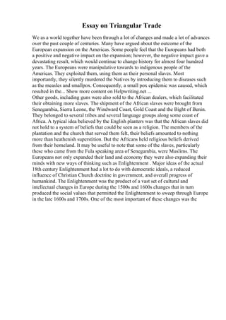 Essay on Triangular Trade
We as a world together have been through a lot of changes and made a lot of advances
over the past couple of centuries. Many have argued about the outcome of the
European expansion on the Americas. Some people feel that the Europeans had both
a positive and negative impact on the expansion; however, the negative impact gave a
devastating result, which would continue to change history for almost four hundred
years. The Europeans were manipulative towards to indigenous people of the
Americas. They exploited them, using them as their personal slaves. Most
importantly, they silently murdered the Natives by introducing them to diseases such
as the measles and smallpox. Consequently, a small pox epidemic was caused, which
resulted in the... Show more content on Helpwriting.net ...
Other goods, including guns were also sold to the African dealers, which facilitated
their obtaining more slaves. The shipment of the African slaves were brought from
Senegambia, Sierra Leone, the Windward Coast, Gold Coast and the Bight of Benin.
They belonged to several tribes and several language groups along some coast of
Africa. A typical idea believed by the English planters was that the African slaves did
not hold to a system of beliefs that could be seen as a religion. The members of the
plantation and the church that served them felt, their beliefs amounted to nothing
more than heathenish superstition. But the Africans held religious beliefs derived
from their homeland. It may be useful to note that some of the slaves, particularly
these who came from the Fula speaking area of Senegambia, were Muslims. The
Europeans not only expanded their land and economy they were also expanding their
minds with new ways of thinking such as Enlightenment . Major ideas of the actual
18th century Enlightenment had a lot to do with democratic ideals, a reduced
influence of Christian Church doctrine in government, and overall progress of
humankind. The Enlightenment was the product of a vast set of cultural and
intellectual changes in Europe during the 1500s and 1600s changes that in turn
produced the social values that permitted the Enlightenment to sweep through Europe
in the late 1600s and 1700s. One of the most important of these changes was the
 