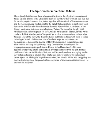 The Spiritual Resurrection Of Jesus
I have heard that there are those who do not believe in the physical resurrection of
Jesus, yet still profess to be Christians. I am not sure how they work all that out, but
for me the physical resurrection, taken together with the death of Jesus on the cross
and the Ascension, are fundamental to the belief that JesusChrist is the Son of God.
Part of the proof of who Jesus is comes from the Resurrection. As we read in the
Gospel stories and in the opening chapter of Acts of the Apostles, the physical
resurrection of Jesuswas proof for the Apostles, Jesus closest friends, of who Jesus
really is. I think it is also part of the proof we need to understand and believe who
Jesus is. One of the ways, the disciples figure out that it is Jesus with them is in the
breaking of bread. I believe that one of the best ways we experience the
Resurrection is through the sharing of Holy Communion. I remember one day
after church, on a day we celebrated Holy Communion, a member of the
congregation came up to speak to me. I knew he had been involved in a car
accident while being drunk and had been arrested and fired from his job. He had
put himself into a rehabilitation clinic and had been released and was trying hard to
stay sober and come to church. That fateful day came when he went out and got
drunk again. He tried again to get himself sober, but I could tell he was struggling. He
told me that something happened in his experience of communion that morning. He
said that he really felt
 