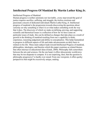 Intellectual Progress Of Mankind By Martin Luther King Jr.
Intellectual Progress of Mankind
Human progress is neither automatic nor inevitable...every step toward the goal of
justice requires sacrifice, suffering, and struggle; the tireless exertions and
passionate concern of dedicated individuals Martin Luther King, Jr. Intellectual
progress of mankind is the progression towards discovering the questions about
curiosity on why something is what it is or what makes something work the way
that it does. The discovery of which we make on defining, proving, and supporting
scientific and theoretical issues is a reflection of how far we have come on
particular issues of study. this can be defined as changes that take place as a result of
growth in the thinking of mankind resulting from one s capability to think,
experience, reasoning judgement and ability to conceptualize. This helps humankind
to progress in different aspects of life and make advancements on daily basis in
relation to his life. Three main subject leads toward Intellectual Progress of mankind,
philosophies, ideologies, and theories which this paper examines as related themes
that often intersect in educational ideas (Gutek, 2004). Philosophy falls somewhere
between the arts and sciences. On the one hand, it offers idiosyncratic worldviews
that may be too disparate to compare. It is not surprising, then, that the question Is
philosophy progressive? is hardly ever raised. From one viewpoint, it offers quirky
perspectives that might be excessively unique, making
 