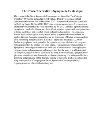 The Concert Is Berlioz s Symphonie Fantastique
The concert is Berlioz s Symphonie Fantastique, performed by The Chicago
Symphony Orchestra, conducted by StГ©phane DenГЁve, recorded in high
definition at Orchestra Hall in December 2013. Symphonie Fantastique composed
in 1845, by Hector Berlioz (1803 1869), is a program symphony; a five movement
orchestral work that tells the story described by the CSO (2013) as a purely musical
melodrama , a colorful illustration of the life of an artist, replete with unrequited love,
witches, guillotines and colorful, opium induced hallucinations . Its composer,
Hector Berliozat the age of twenty seven wrote Symphonie Fantastiqueboth to
explore German Romanticism and to give his hometown of Paris a symphonyof its
own; something not yet native to this city of operas and ballets (CSO, 2013).
Berlioz s symphonic back ground in the operatic overture alludes to his program
notes presented as the spoken text of an opera . The memorable dramatic flair of
Symphonie Fantastique is understood to be one of the most well known pieces of
program music in his repertoire and is suggested that the story is a self portrait of
its composer, Hector Berlioz. Innovative the time, Berlioz devised a program to be
given out to audience members at the performances stating it is indispensable for a
complete understanding of the dramatic outline of the work. Berlioz s outlines the
story in the preface of the program for his Symphonie Fantastique (1830):
A young musician of morbid sensitivity and
 