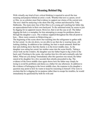 Meaning Behind Dig
With virtually any kind of text, critical thinking is required to unveil the true
meaning and purpose behind an artist s work. Whether that text is a poem, novel
or film, we as scholars must find evidence to support our claims of the current text.
The text I shall be analyzing is the short film Dig, written and directed by Toby
Halbrooks. The main story line of this film is of a young girl watching her father dig
an unprecedented hole in their own backyard. To the untrained mind, he seems to just
be digging for no apparent reason. However, that is not the case at all. The father
digging the hole is a metaphor for him attempting to escape his problems shown
through the daughter s eyes. The evidence supplied throughout the film all point to
how... Show more content on Helpwriting.net ...
The beginning of the scene shows her reaching into the refrigerator to gather milk
for her cereal. As she sits down, we are able to see that she is wearing loose, old
looking clothing. In addition to her clothing, her hair is much untamed. Both her
hair and clothing show that this family is in the lower middle class. As the
daughter was eating her cereal, her mother came into the scene briefly. Taking a
closer look out the window, the daughter sees her father begin to dig a hole in the
back yard. Flocking to the scene, she watches him for a bit and eventually asks her
father, What are you doing? Immediately after this question was raised, the father
stared at his daughter for a few seconds then silently proceeded to dig. The
evidence of the lower middle class again shows how the father may simply be
trying to avoid his problems and duties as a father for one afternoon. In addition to
the evidence of belonging to the lower middle class, the response to his daughter s
question may point to how he wants to keep his reasoning to himself. If he were to
exclaim that he is digging for no purpose rather than to escape his troubles, he would
immediately be questioned by both his wife and
 