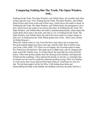 Comparing Nothing But The Truth, The Open Window,
And...
Nothing but the Truth, The Open Window, and Telltale Heart, all resemble each other
in there specific ways. First, Nothing but the Truth, The Open Window, and Telltale
Heart all have plot twists at the end of their story, which leaves the reader in shock. In
Nothing but the Truth, The Open Window, and Telltale Heart, the protagonist is not a
hero, which forces the reader to not always like them. In Nothing but the Truth, The
Open Window, and Telltale Heart, the truth is stretched dramatically, which makes the
reader think about what is the truth, and what is a lie. In Nothing but the Truth, The
Open Window, and Telltale Heart, the end of the story results in a major change or
plot twist. In Nothing but the Truth, Philip spends most of the... Show more content
on Helpwriting.net ...
When Mr. Nutell comes to visit, Vera tells him a story that is by no means true.
Her great tragedy happen just three years ago, said the child; That would be since
your sister s time. (Saki, 371) There was no tragedy, but Vera had a plan to make
Mr. Nuttel leave the premises. She made up an in depth story, and, by changing the
truth, scared Mr. Natelle away. In Telltale Heart, the man hides his crime from the
police. I then took up three planks from the flooring at the chamber, and deposited
all between the scantlings. I then replaced the boards so cleverly, so cunningly that
no human eye not even his could have detected anything wrong. There was nothing
to wash out no stain of any kind no blood spot whatever. I had been too wary for
that. The tub had caught it all ha! ha! (Poe, 3) By hiding them limbs and
disassembling the body in the bathtub, the madman convinces the police that he is
 
