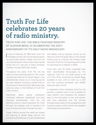 and tablets, and on podcast. Driven by the
desire to share the good news of the Gospel
without cost as a barrier, the ministry made
the entire Truth For Life teaching archive free
for download at its website in 2009.
Since then, over 55 million messages have
been downloaded! Encouraged by this
response, Truth For Life made access to all
of its CDs, DVDs, and books by Alistair Begg
available at cost, with no mark up, in 2011
and now routinely distributes over 10,000
resources each month!
In celebration of this milestone, Truth For Life
extends a grateful heart to the hundreds of
radio stations who broadcast the program
daily, to the thousands of men and women
who have partnered with the ministry
through prayer, letters of encouragement, and
financial support, and to God for His steadfast
faithfulness and providence.
Truth For Life
celebrates 20 years
of radio ministry.
TRUTH FOR LIFE, THE BIBLE-TEACHING MINISTRY
OF ALISTAIR BEGG, IS CELEBRATING THE 20TH
ANNIVERSARY OF ITS DAILY RADIO BROADCAST.
It was on February 27, 1995 when Truth For
Life began airing its 25-minute daily program
on seven radio stations. Today, Truth For Life
can now be heard in every major radio market
across the U.S., and also in select Canadian
markets, through 1,655 radio outlets.
Throughout the years, Truth For Life has
drawn an ever-growing audience. The unique,
expositional teaching of Alistair Begg is now
internationally known as an inspiring source
for clear, relevant instruction rooted firmly in
the Scripture. Studying God’s Word each day,
verse by verse, is the hallmark of Truth For
Life’s ministry.
Passionate about seeing unbelievers
converted, believers established, and local
churches strengthened, Truth For Life
faithfully looks to God to proclaim His Truth
through the program and to transform the
lives of those who listen through His Spirit.
Today, millions around the world can access
the teaching of Alistair Begg without cost
online at truthforlife.org, through smartphones
 
