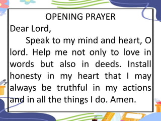 OPENING PRAYER
Dear Lord,
Speak to my mind and heart, O
lord. Help me not only to love in
words but also in deeds. Install
honesty in my heart that I may
always be truthful in my actions
and in all the things I do. Amen.
 