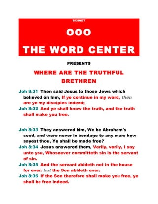 BCSNET
OOO
THE WORD CENTER
PRESENTS
WHERE ARE THE TRUTHFUL
BRETHREN
Joh 8:31 Then said Jesus to those Jews which
believed on him, If ye continue in my word, then
are ye my disciples indeed;
Joh 8:32 And ye shall know the truth, and the truth
shall make you free.
Joh 8:33 They answered him, We be Abraham's
seed, and were never in bondage to any man: how
sayest thou, Ye shall be made free?
Joh 8:34 Jesus answered them, Verily, verily, I say
unto you, Whosoever committeth sin is the servant
of sin.
Joh 8:35 And the servant abideth not in the house
for ever: but the Son abideth ever.
Joh 8:36 If the Son therefore shall make you free, ye
shall be free indeed.
 