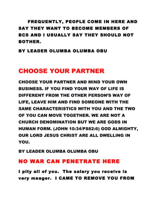 FREQUENTLY, PEOPLE COME IN HERE AND
SAY THEY WANT TO BECOME MEMBERS OF
BCS AND I USUALLY SAY THEY SHOULD NOT
BOTHER.
BY LEADER OLUMBA OLUMBA OBU
CHOOSE YOUR PARTNER
CHOOSE YOUR PARTNER AND MIND YOUR OWN
BUSINESS. IF YOU FIND YOUR WAY OF LIFE IS
DIFFERENT FROM THE OTHER PERSON’S WAY OF
LIFE, LEAVE HIM AND FIND SOMEONE WITH THE
SAME CHARACTERISTICS WITH YOU AND THE TWO
OF YOU CAN MOVE TOGETHER. WE ARE NOT A
CHURCH DENOMINATION BUT WE ARE GODS IN
HUMAN FORM. (JOHN 10:34/PS82:6) GOD ALMIGHTY,
OUR LORD JESUS CHRIST ARE ALL DWELLING IN
YOU.
BY LEADER OLUMBA OLUMBA OBU
NO WAR CAN PENETRATE HERE
I pity all of you. The salary you receive is
very meager. I CAME TO REMOVE YOU FROM
 