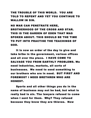 THE TROUBLE OF THIS WORLD. YOU ARE
TOLD TO REPENT AND YET YOU CONTINUE TO
WALLOW IN SIN.
NO WAR CAN PENETRATE HERE,
BROTHERHOOD OF THE CROSS AND STAR.
THIS IS THE GARDEN OF EDEN THAT WAS
SPOKEN ABOUT. THIS SHOULD BE THE TIME
TO PUT INTO PRACTISE THE TEACHINGS OF
GOD.
It is now an order of the day to give and
take bribe in the government, various offices
and all over the place. I HAVE COME TO
SALVAGE YOU FROM EARTHLY PROBLEMS. We
need industries, markets, all sorts of
businesses. We need to send something to
our brothers who are in need. BUT FIRST AND
FOREMOST I NEED BRETHREN WHO ARE
HONEST.
Sports and all other things you do in the
name of business may not be bad, but what is
really bad is sin. The lawyers refused to come
when I sent for them. Why? They refused
because they know they are thieves. Now
 
