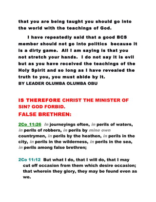 that you are being taught you should go into
the world with the teachings of God.
I have repeatedly said that a good BCS
member should not go into politics because it
is a dirty game. All I am saying is that you
not stretch your hands. I do not say it is evil
but as you have received the teachings of the
Holy Spirit and so long as I have revealed the
truth to you, you must abide by it.
BY LEADER OLUMBA OLUMBA OBU
IS THEREFORE CHRIST THE MINISTER OF
SIN? GOD FORBID.
FALSE BRETHREN:
2Co_11:26 In journeyings often, in perils of waters,
in perils of robbers, in perils by mine own
countrymen, in perils by the heathen, in perils in the
city, in perils in the wilderness, in perils in the sea,
in perils among false brethren;
2Co 11:12 But what I do, that I will do, that I may
cut off occasion from them which desire occasion;
that wherein they glory, they may be found even as
we.
 