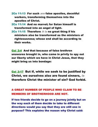 2Co 11:13 For such are false apostles, deceitful
workers, transforming themselves into the
apostles of Christ.
2Co 11:14 And no marvel; for Satan himself is
transformed into an angel of light.
2Co 11:15 Therefore it is no great thing if his
ministers also be transformed as the ministers of
righteousness; whose end shall be according to
their works.
Gal_2:4 And that because of false brethren
unawares brought in, who came in privily to spy out
our liberty which we have in Christ Jesus, that they
might bring us into bondage:
Gal_2:17 But if, while we seek to be justified by
Christ, we ourselves also are found sinners, is
therefore Christ the minister of sin? God forbid.
A GREAT NUMBER OF PEOPLE WHO CLAIM TO BE
MEMBERS OF BROTHERHOOD ARE NOT.
If two friends decide to go on a journey jointly but on
the way each of them decide to take to different
directions would you say that they are still one in
purpose? This explains the reason why Christ said:
 