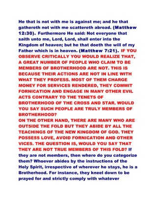 He that is not with me is against me; and he that
gathereth not with me scattereth abroad. (Matthew
12:30). Furthermore He said: Not everyone that
saith unto me, Lord, Lord, shall enter into the
Kingdom of heaven; but he that doeth the will of my
Father which is in heaven. (Matthew 7:21). IF YOU
OBSERVE CRITICALLY YOU WOULD REALIZE THAT,
A GREAT NUMBER OF PEOPLE WHO CLAIM TO BE
MEMBERS OF BROTHERHOOD ARE NOT. THIS IS
BECAUSE THEIR ACTIONS ARE NOT IN LINE WITH
WHAT THEY PROFESS. MOST OF THEM CHARGE
MONEY FOR SERVICES RENDERED, THEY COMMIT
FORNICATION AND ENGAGE IN MANY OTHER EVIL
ACTS CONTRARY TO THE TENETS OF
BROTHERHOOD OF THE CROSS AND STAR. WOULD
YOU SAY SUCH PEOPLE ARE TRULY MEMBERS OF
BROTHERHOOD?
ON THE OTHER HAND, THERE ARE MANY WHO ARE
OUTSIDE THE FOLD BUT THEY ABIDE BY ALL THE
TEACHINGS OF THE NEW KINGDOM OF GOD. THEY
POSSESS LOVE, AVOID FORNICATION AND OTHER
VICES. THE QUESTION IS, WOULD YOU SAY THAT
THEY ARE NOT TRUE MEMBERS OF THIS FOLD? If
they are not members, then where do you categorize
them? Whoever abides by the instructions of the
Holy Spirit, irrespective of wherever he stays, he is a
Brotherhood. For instance, they kneel down to be
prayed for and strictly comply with whatever
 