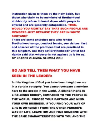 instruction given to them by the Holy Spirit, but
those who claim to be members of Brotherhood
stubbornly refuse to kneel down while prayer is
offered and are generally antagonistic. THEN,
WOULD YOU RIGHTLY SAY THAT SUCH PEOPLE ARE
MEMBERS JUST BECAUSE THEY ARE IN WHITE
SOUTANE?
There are some churches now who render
Brotherhood songs, conduct feasts, see visions, fast
and observe all the practices that are practiced in
this kingdom. Are they not Brotherhood? Christ had
rightly said that whoever is not against us is for us.
BY LEADER OLUMBA OLUMBA OBU
GO AND TELL THEM WHAT YOU HAVE
SEEN IN THE LEADER:
In this kingdom of God you have been taught we are
in a certain category. You cannot compare a member
here to the people in the world. A SINNER HERE IS
LIKE JESUS CHRIST, COMPARED TO THE PEOPLE IN
THE WORLD. CHOOSE YOUR PARTNER AND MIND
YOUR OWN BUSINESS. IF YOU FIND YOUR WAY OF
LIFE IS DIFFERENT FROM THE OTHER PERSON’S
WAY OF LIFE, LEAVE HIM AND FIND SOMEONE WITH
THE SAME CHARACTERISTICS WITH YOU AND THE
 