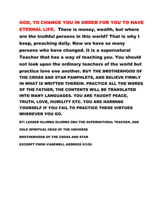 GOD, TO CHANGE YOU IN ORDER FOR YOU TO HAVE
ETERNAL LIFE. There is money, wealth, but where
are the truthful persons in this world? That is why I
keep, preaching daily. Now we have so many
persons who have changed. It is a supernatural
Teacher that has a way of teaching you. You should
not look upon the ordinary teachers of the world but
practice love one another. BUY THE BROTHERHOOD OF
THE CROSS AND STAR PAMPHLETS, AND BELIEVE FIRMLY
IN WHAT IS WRITTEN THEREIN. PRACTICE ALL THE WORDS
OF THE FATHER, THE CONTENTS WILL BE TRANSLATED
INTO MANY LANGUAGES. YOU ARE TAUGHT PEACE,
TRUTH, LOVE, HUMILITY ETC. YOU ARE HARMING
YOURSELF IF YOU FAIL TO PRACTICE THESE VIRTUES
WHEREVER YOU GO.
BY: LEADER OLUMBA OLUMBA OBU THE SUPERNATURAL TEACHER, AND
SOLE SPIRITUAL HEAD OF THE UNIVERSE
BROTHERHOOD OF THE CROSS AND STAR
EXCERPT FROM :FAREWELL ADDRESS 9/3/92
 