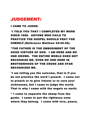 JUDGEMENT:
I CAME TO JUDGE:
*I TOLD YOU THAT I COMPLETED MY WORK
SINCE 1988. ANYONE WHO FAILS TO
PRACTICE THE GOSPEL SHOULD PRAY FOR
HIMSELF.(Reference Matthew 24:45-46).
*THE FATHER IS THE EMBODIMENT OF THE
GOOD VIRTUES OF GOD. I AM HERE AND NO
ONE KNOWS. THE ENTIRE WORLD DOES NOT
RECOGNIZE ME. EVEN NO ONE HERE IN
BROTHERHOOD OF THE CROSS AND STAR
RECOGNIZES ME.
*I am telling you the outcome, that is if you
do not practice the word I preach. I came not
to preach or to give visions or to cure your
sicknesses, but I came to judge the world.
That is why I came with the angels on earth.
* I came to separate the sheep from the
goats. I came to put the righteous ones
where they belong. I came with love, peace,
 