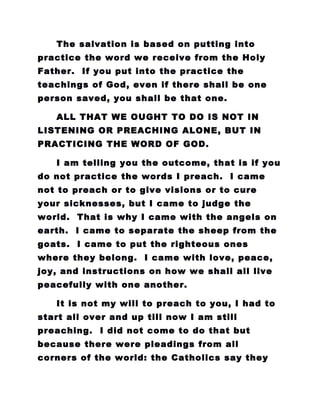 The salvation is based on putting into
practice the word we receive from the Holy
Father. If you put into the practice the
teachings of God, even if there shall be one
person saved, you shall be that one.
ALL THAT WE OUGHT TO DO IS NOT IN
LISTENING OR PREACHING ALONE, BUT IN
PRACTICING THE WORD OF GOD.
I am telling you the outcome, that is if you
do not practice the words I preach. I came
not to preach or to give visions or to cure
your sicknesses, but I came to judge the
world. That is why I came with the angels on
earth. I came to separate the sheep from the
goats. I came to put the righteous ones
where they belong. I came with love, peace,
joy, and instructions on how we shall all live
peacefully with one another.
It is not my will to preach to you, I had to
start all over and up till now I am still
preaching. I did not come to do that but
because there were pleadings from all
corners of the world: the Catholics say they
 