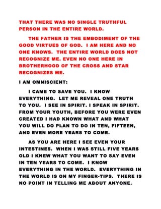 THAT THERE WAS NO SINGLE TRUTHFUL
PERSON IN THE ENTIRE WORLD.
THE FATHER IS THE EMBODIMENT OF THE
GOOD VIRTUES OF GOD. I AM HERE AND NO
ONE KNOWS. THE ENTIRE WORLD DOES NOT
RECOGNIZE ME. EVEN NO ONE HERE IN
BROTHERHOOD OF THE CROSS AND STAR
RECOGNIZES ME.
I AM OMNISCIENT:
I CAME TO SAVE YOU. I KNOW
EVERYTHING. LET ME REVEAL ONE TRUTH
TO YOU. I SEE IN SPIRIT. I SPEAK IN SPIRIT.
FROM YOUR YOUTH, BEFORE YOU WERE EVEN
CREATED I HAD KNOWN WHAT AND WHAT
YOU WILL DO PLAN TO DO IN TEN, FIFTEEN,
AND EVEN MORE YEARS TO COME.
AS YOU ARE HERE I SEE EVEN YOUR
INTESTINES. WHEN I WAS STILL FIVE YEARS
OLD I KNEW WHAT YOU WANT TO SAY EVEN
IN TEN YEARS TO COME. I KNOW
EVERYTHING IN THE WORLD. EVERYTHING IN
THE WORLD IS ON MY FINGER-TIPS. THERE IS
NO POINT IN TELLING ME ABOUT ANYONE.
 