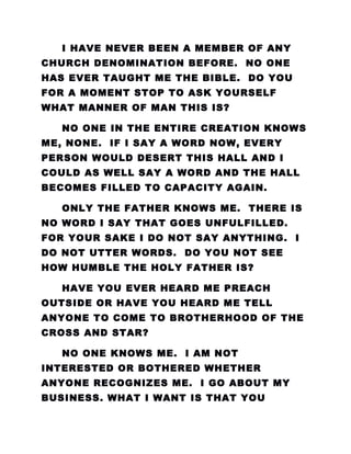 I HAVE NEVER BEEN A MEMBER OF ANY
CHURCH DENOMINATION BEFORE. NO ONE
HAS EVER TAUGHT ME THE BIBLE. DO YOU
FOR A MOMENT STOP TO ASK YOURSELF
WHAT MANNER OF MAN THIS IS?
NO ONE IN THE ENTIRE CREATION KNOWS
ME, NONE. IF I SAY A WORD NOW, EVERY
PERSON WOULD DESERT THIS HALL AND I
COULD AS WELL SAY A WORD AND THE HALL
BECOMES FILLED TO CAPACITY AGAIN.
ONLY THE FATHER KNOWS ME. THERE IS
NO WORD I SAY THAT GOES UNFULFILLED.
FOR YOUR SAKE I DO NOT SAY ANYTHING. I
DO NOT UTTER WORDS. DO YOU NOT SEE
HOW HUMBLE THE HOLY FATHER IS?
HAVE YOU EVER HEARD ME PREACH
OUTSIDE OR HAVE YOU HEARD ME TELL
ANYONE TO COME TO BROTHERHOOD OF THE
CROSS AND STAR?
NO ONE KNOWS ME. I AM NOT
INTERESTED OR BOTHERED WHETHER
ANYONE RECOGNIZES ME. I GO ABOUT MY
BUSINESS. WHAT I WANT IS THAT YOU
 