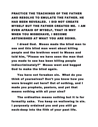PRACTICE THE TEACHINGS OF THE FATHER
AND RESOLVE TO EMULATE THE FATHER. HE
HAS BEEN REVEALED. I DID NOT CREATE
MYSELF BUT THE FATHER CREATED ME. I AM
EVEN AFRAID OF MYSELF, THAT IS WHY
WHEN YOU MISBEHAVE, I BECOME
ASTONISHED AT WHAT YOU ARE DOING.
I dread God. Moses made the blind man to
see and this blind man went about killing
people and the brethren went to Moses and
told him, "Please we have seen the man that
you made to see has been killing people
indiscriminately?" Moses went and begged
God to make the blind again.
You have not forsaken sin. What do you
think of yourselves? Don't you know how you
were brought out here? Out of nothing, and I
made you prophets, pastors, and yet that
means nothing with all your sins?
The ordination means nothing but it is for
formality sake. You keep on wallowing in sin.
I purposely ordained you and you still go
neck-deep into the filth of your past life.
 