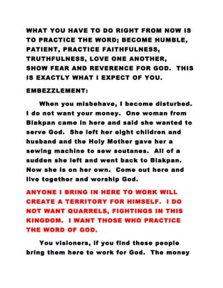 WHAT YOU HAVE TO DO RIGHT FROM NOW IS
TO PRACTICE THE WORD; BECOME HUMBLE,
PATIENT, PRACTICE FAITHFULNESS,
TRUTHFULNESS, LOVE ONE ANOTHER,
SHOW FEAR AND REVERENCE FOR GOD. THIS
IS EXACTLY WHAT I EXPECT OF YOU.
EMBEZZLEMENT:
When you misbehave, I become disturbed.
I do not want your money. One woman from
Biakpan came in here and said she wanted to
serve God. She left her eight children and
husband and the Holy Mother gave her a
sewing machine to sew soutanes. All of a
sudden she left and went back to Biakpan.
Now she is on her own. Come out here and
live together and worship God.
ANYONE I BRING IN HERE TO WORK WILL
CREATE A TERRITORY FOR HIMSELF. I DO
NOT WANT QUARRELS, FIGHTINGS IN THIS
KINGDOM. I WANT THOSE WHO PRACTICE
THE WORD OF GOD.
You visioners, if you find these people
bring them here to work for God. The money
 