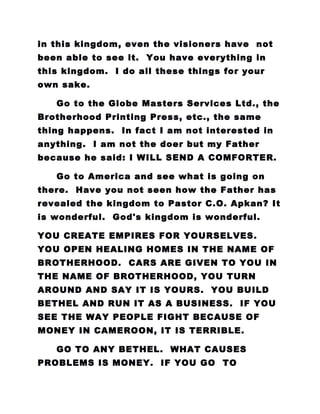 in this kingdom, even the visioners have not
been able to see it. You have everything in
this kingdom. I do all these things for your
own sake.
Go to the Globe Masters Services Ltd., the
Brotherhood Printing Press, etc., the same
thing happens. In fact I am not interested in
anything. I am not the doer but my Father
because he said: I WILL SEND A COMFORTER.
Go to America and see what is going on
there. Have you not seen how the Father has
revealed the kingdom to Pastor C.O. Apkan? It
is wonderful. God's kingdom is wonderful.
YOU CREATE EMPIRES FOR YOURSELVES.
YOU OPEN HEALING HOMES IN THE NAME OF
BROTHERHOOD. CARS ARE GIVEN TO YOU IN
THE NAME OF BROTHERHOOD, YOU TURN
AROUND AND SAY IT IS YOURS. YOU BUILD
BETHEL AND RUN IT AS A BUSINESS. IF YOU
SEE THE WAY PEOPLE FIGHT BECAUSE OF
MONEY IN CAMEROON, IT IS TERRIBLE.
GO TO ANY BETHEL. WHAT CAUSES
PROBLEMS IS MONEY. IF YOU GO TO
 