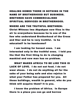 HEALING HOMES THERE IS NOTHING IN THE
NAME OF BROTHERHOOD BUT BUSINESS.
BRETHREN HAVE COMMERCIALISED
SPIRITUAL SERVICES IN BROTHERHOOD.
WHERE ARE THE TRUTHFUL BRETHREN:
Christ Witness Ime Akpakpan now flies in the
air to everywhere because he is one of the
few who understand Brotherhood of the Cross
and Star and he is very truthful. Is he
educated? Is he handsome?
I am looking for honest ones. I am
interested only in the truthful ones. I told you
the that the first thing to do is changing
mankind and now man has no problem.
WHAT MAKES AFRICA TO BE LIKE THIS IS
LACK OF LOVE. I do not eat food. I do not
wear shoes. I do not do anything all for the
sake of your being safe and also rejoice in
what your Father has prepared for you. All
these buildings, wealth in general, who do you
think will acquire them? It is you.
I know the problem of Africa. In Europe
there is a place you can go and borrow
 