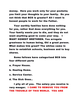 money. Here you work only for your pockets;
you limit your thoughts to your family. Do you
not think that BCS is greater? All I want is
honest people to work for the Father.
Your earthly families have done nothing
for you, rather God does everything for you.
Your family wants you to die, and they do not
want anything good to come your way. I
WANT HONEST BRETHREN. You arrogate
greatness to human being, Oh! a great person.
What makes him great? The whites came in
here to establish schools, business and to buy
shares.
Some fellows have categorised BCS into
four different parts
a. Prayer House.
b. Healing Home.
c. Service Center.
d. The Sick Ones..
I pity all of you. The salary you receive is
very meager. I CAME TO REMOVE YOU FROM
THE TROUBLE OF THIS WORLD. YOU ARE
 
