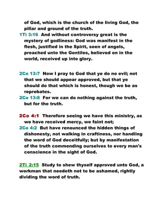 of God, which is the church of the living God, the
pillar and ground of the truth.
1Ti 3:16 And without controversy great is the
mystery of godliness: God was manifest in the
flesh, justified in the Spirit, seen of angels,
preached unto the Gentiles, believed on in the
world, received up into glory.
2Co 13:7 Now I pray to God that ye do no evil; not
that we should appear approved, but that ye
should do that which is honest, though we be as
reprobates.
2Co 13:8 For we can do nothing against the truth,
but for the truth.
2Co 4:1 Therefore seeing we have this ministry, as
we have received mercy, we faint not;
2Co 4:2 But have renounced the hidden things of
dishonesty, not walking in craftiness, nor handling
the word of God deceitfully; but by manifestation
of the truth commending ourselves to every man's
conscience in the sight of God.
2Ti_2:15 Study to shew thyself approved unto God, a
workman that needeth not to be ashamed, rightly
dividing the word of truth.
 