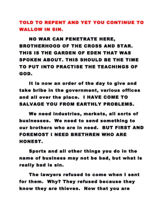 TOLD TO REPENT AND YET YOU CONTINUE TO
WALLOW IN SIN.
NO WAR CAN PENETRATE HERE,
BROTHERHOOD OF THE CROSS AND STAR.
THIS IS THE GARDEN OF EDEN THAT WAS
SPOKEN ABOUT. THIS SHOULD BE THE TIME
TO PUT INTO PRACTISE THE TEACHINGS OF
GOD.
It is now an order of the day to give and
take bribe in the government, various offices
and all over the place. I HAVE COME TO
SALVAGE YOU FROM EARTHLY PROBLEMS.
We need industries, markets, all sorts of
businesses. We need to send something to
our brothers who are in need. BUT FIRST AND
FOREMOST I NEED BRETHREN WHO ARE
HONEST.
Sports and all other things you do in the
name of business may not be bad, but what is
really bad is sin.
The lawyers refused to come when I sent
for them. Why? They refused because they
know they are thieves. Now that you are
 