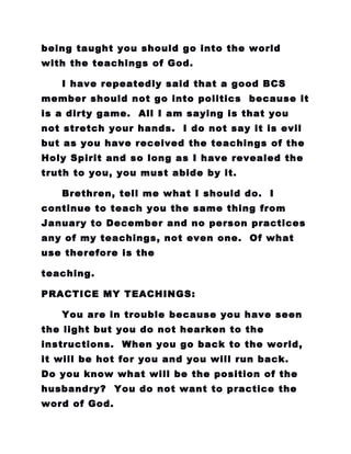 being taught you should go into the world
with the teachings of God.
I have repeatedly said that a good BCS
member should not go into politics because it
is a dirty game. All I am saying is that you
not stretch your hands. I do not say it is evil
but as you have received the teachings of the
Holy Spirit and so long as I have revealed the
truth to you, you must abide by it.
Brethren, tell me what I should do. I
continue to teach you the same thing from
January to December and no person practices
any of my teachings, not even one. Of what
use therefore is the
teaching.
PRACTICE MY TEACHINGS:
You are in trouble because you have seen
the light but you do not hearken to the
instructions. When you go back to the world,
it will be hot for you and you will run back.
Do you know what will be the position of the
husbandry? You do not want to practice the
word of God.
 