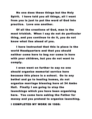 No one does these things but the Holy
Spirit. I have told you all things, all I want
from you is just to put the word of God into
practice. Love one another.
Of all the creations of God, man is the
most trickish. When I say do not do particular
thing, and you continue to do it, you do not
know what lies ahead of you.
I have instructed that this is place is the
world Headquarters and that you should
neither come here to beg nor come in here
with your children, but you do not want to
comply.
I even went on further to say no one
should organize memorial service here
because this place is a school. Go to any
bethel and go to healing homes, do not
organize marriage blessing here at 34 Ambo
Hall. Finally I am going to stop the
launchings which you have been organizing
here. You come here asking the Father for
money and you pretend to organize launching.
I COMPLETED MY WORK IN 1988:
 