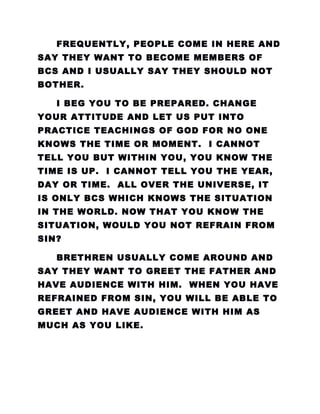 FREQUENTLY, PEOPLE COME IN HERE AND
SAY THEY WANT TO BECOME MEMBERS OF
BCS AND I USUALLY SAY THEY SHOULD NOT
BOTHER.
I BEG YOU TO BE PREPARED. CHANGE
YOUR ATTITUDE AND LET US PUT INTO
PRACTICE TEACHINGS OF GOD FOR NO ONE
KNOWS THE TIME OR MOMENT. I CANNOT
TELL YOU BUT WITHIN YOU, YOU KNOW THE
TIME IS UP. I CANNOT TELL YOU THE YEAR,
DAY OR TIME. ALL OVER THE UNIVERSE, IT
IS ONLY BCS WHICH KNOWS THE SITUATION
IN THE WORLD. NOW THAT YOU KNOW THE
SITUATION, WOULD YOU NOT REFRAIN FROM
SIN?
BRETHREN USUALLY COME AROUND AND
SAY THEY WANT TO GREET THE FATHER AND
HAVE AUDIENCE WITH HIM. WHEN YOU HAVE
REFRAINED FROM SIN, YOU WILL BE ABLE TO
GREET AND HAVE AUDIENCE WITH HIM AS
MUCH AS YOU LIKE.
 