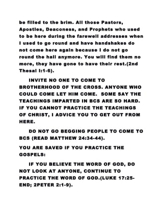 be filled to the brim. All those Pastors,
Apostles, Deaconess, and Prophets who used
to be here during the farewell addresses when
I used to go round and have handshakes do
not come here again because I do not go
round the hall anymore. You will find them no
more, they have gone to have their rest.(2nd
Thesal I:1-6).
INVITE NO ONE TO COME TO
BROTHERHOOD OF THE CROSS. ANYONE WHO
COULD COME LET HIM COME. SOME SAY THE
TEACHINGS IMPARTED IN BCS ARE SO HARD.
IF YOU CANNOT PRACTICE THE TEACHINGS
OF CHRIST, I ADVICE YOU TO GET OUT FROM
HERE.
DO NOT GO BEGGING PEOPLE TO COME TO
BCS (READ MATTHEW 24:34-44).
YOU ARE SAVED IF YOU PRACTICE THE
GOSPELS:
IF YOU BELIEVE THE WORD OF GOD, DO
NOT LOOK AT ANYONE, CONTINUE TO
PRACTICE THE WORD OF GOD.(LUKE 17:25-
END; 2PETER 2:1-9).
 