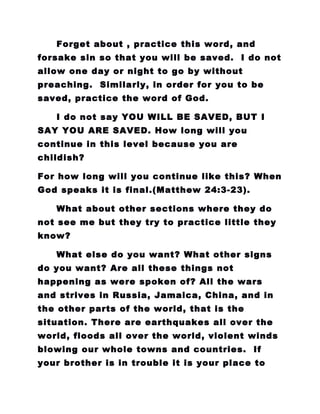 Forget about , practice this word, and
forsake sin so that you will be saved. I do not
allow one day or night to go by without
preaching. Similarly, in order for you to be
saved, practice the word of God.
I do not say YOU WILL BE SAVED, BUT I
SAY YOU ARE SAVED. How long will you
continue in this level because you are
childish?
For how long will you continue like this? When
God speaks it is final.(Matthew 24:3-23).
What about other sections where they do
not see me but they try to practice little they
know?
What else do you want? What other signs
do you want? Are all these things not
happening as were spoken of? All the wars
and strives in Russia, Jamaica, China, and in
the other parts of the world, that is the
situation. There are earthquakes all over the
world, floods all over the world, violent winds
blowing our whole towns and countries. If
your brother is in trouble it is your place to
 