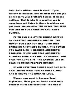help. Faith without work is dead. If you
forsook fornication, and all other sins but you
do not carry your brother's burden, it means
nothing. That is why it is good for you to
come here and listen to these teachings and
put them into practice. THE PEACE YOU SEEK
FOR LIES IN YOU CARRYING ANOTHER'S
BURDEN.
FAITH AND ALL OTHER THINGS DEPEND
ON CARRYING ANOTHER'S BURDEN. THE
MONEY YOU SEEK FOR HAS TO DO WITH
CARRYING ANOTHER'S BURDEN. THE POWER
YOU WANT LIES IN BEARING ANOTHER'S
PROBLEM. WHEN YOU BEAR ANOTHER'S
BURDENS YOUR EYES WILL BE OPENED. YOU
PRAY FOR LONG LIFE- THE ANSWER LIES IN
BEARING OTHER PEOPLE'S BURDEN.
IF YOU HAVE TWO SHIRTS GIVE ONE OUT.
THAT SHOWS WHAT 1992 CARRIES ALONG
AND IT SHOWS THE WORK OF LOVE.
Women now want to become Royal
Highneses. Have you not heard about wars
between cities and countries? The kind of
 