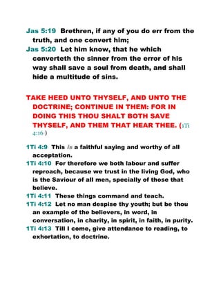 Jas 5:19 Brethren, if any of you do err from the
truth, and one convert him;
Jas 5:20 Let him know, that he which
converteth the sinner from the error of his
way shall save a soul from death, and shall
hide a multitude of sins.
TAKE HEED UNTO THYSELF, AND UNTO THE
DOCTRINE; CONTINUE IN THEM: FOR IN
DOING THIS THOU SHALT BOTH SAVE
THYSELF, AND THEM THAT HEAR THEE. (1Ti
4:16 )
1Ti 4:9 This is a faithful saying and worthy of all
acceptation.
1Ti 4:10 For therefore we both labour and suffer
reproach, because we trust in the living God, who
is the Saviour of all men, specially of those that
believe.
1Ti 4:11 These things command and teach.
1Ti 4:12 Let no man despise thy youth; but be thou
an example of the believers, in word, in
conversation, in charity, in spirit, in faith, in purity.
1Ti 4:13 Till I come, give attendance to reading, to
exhortation, to doctrine.
 