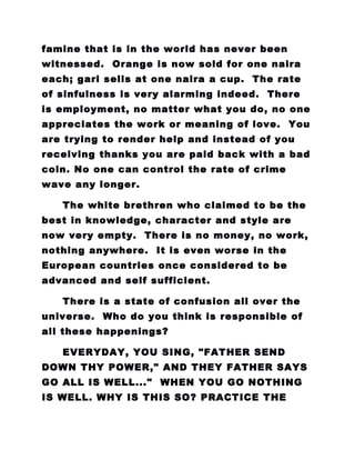famine that is in the world has never been
witnessed. Orange is now sold for one naira
each; gari sells at one naira a cup. The rate
of sinfulness is very alarming indeed. There
is employment, no matter what you do, no one
appreciates the work or meaning of love. You
are trying to render help and instead of you
receiving thanks you are paid back with a bad
coin. No one can control the rate of crime
wave any longer.
The white brethren who claimed to be the
best in knowledge, character and style are
now very empty. There is no money, no work,
nothing anywhere. It is even worse in the
European countries once considered to be
advanced and self sufficient.
There is a state of confusion all over the
universe. Who do you think is responsible of
all these happenings?
EVERYDAY, YOU SING, "FATHER SEND
DOWN THY POWER," AND THEY FATHER SAYS
GO ALL IS WELL..." WHEN YOU GO NOTHING
IS WELL. WHY IS THIS SO? PRACTICE THE
 