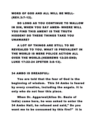 WORD OF GOD AND ALL WILL BE WELL-
(REV.3:7-12).
SO LONG AS YOU CONTINUE TO WALLOW
IN SIN, WHEN YOU SAY AMEN- WHERE WILL
YOU FIND THIS AMEN? IS THE TRUTH
HIDDEN? DO THESE THINGS TAKE YOU
UNAWARE?
A LOT OF THINGS ARE STILL TO BE
REVEALED TO YOU. WHAT IS PREVALENT IN
THE WORLD IS MERE POLICE ACTION ALL
OVER THE WORLD.(HEBREWS 12:25-END;
LUKE 17:22-24 2PETER 3:8-13).
34 AMBO IS DREADFUL:
You are told that the fear of God is the
beginning of wisdom. This 34 Ambo is feared
by every creation, including the angels. It is
only who do not fear this place.
When Dr. Aggarwal(Alias Dr. Bazie of
India) came here, he was asked to enter the
34 Ambo Hall, he refused and said," Do you
want me to be consumed by this fire?" It is
 
