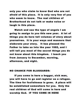 only you who claim to know God who are not
afraid of this place. It is only very few of you
who seem to know. The real children of
Brotherhood do not talk or make noise or
laugh in this place.
Watch and see the type of angels I am
going to assign to you this new year. A lot of
things you do here tell volumes of story about
yourselves. It is your ways and manners that
elaborate your story. It has pleased the
Father to take us into the year 1992, and I
will tell you most of the secret things you do
not know about this kingdom. I teach you
from January to December, morning,
afternoon, and night.
NO CHANCE FOR SLUGGARDS:
If you come in here a beggar, sick man,
you will have to go and register as a refugee.
The time for foolishness is gone. A place will
be established somewhere for you. Only the
real children of God will come in here and
worship God. IF YOU COME IN HERE
 
