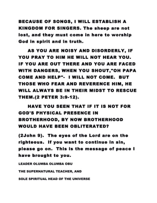BECAUSE OF SONGS, I WILL ESTABLISH A
KINGDOM FOR SINGERS. The sheep are not
lost, and they must come in here to worship
God in spirit and in truth.
AS YOU ARE NOISY AND DISORDERLY, IF
YOU PRAY TO HIM HE WILL NOT HEAR YOU.
IF YOU ARE OUT THERE AND YOU ARE FACED
WITH DANGERS, WHEN YOU SHOUT,"OH PAPA
COME AND HELP"- I WILL NOT COME. BUT
THOSE WHO FEAR AND REVERENCE HIM, HE
WILL ALWAYS BE IN THEIR MIDST TO RESCUE
THEM.(2 PETER 3:9-12).
HAVE YOU SEEN THAT IF IT IS NOT FOR
GOD'S PHYSICAL PRESENCE IN
BROTHERHOOD, BY NOW BROTHERHOOD
WOULD HAVE BEEN OBLITERATED?
(2John 9). The eyes of the Lord are on the
righteous. If you want to continue in sin,
please go on. This is the message of peace I
have brought to you.
LEADER OLUMBA OLUMBA OBU
THE SUPERNATURAL TEACHER, AND
SOLE SPIRITUAL HEAD OF THE UNIVERSE
 