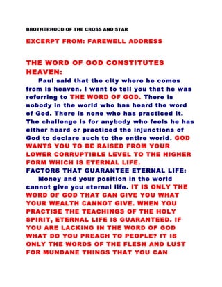 BROTHERHOOD OF THE CROSS AND STAR
EXCERPT FROM: FAREWELL ADDRESS
THE WORD OF GOD CONSTITUTES
HEAVEN:
Paul said that the city where he comes
from is heaven. I want to tell you that he was
referring to THE WORD OF GOD. There is
nobody in the world who has heard the word
of God. There is none who has practiced it.
The challenge is for anybody who feels he has
either heard or practiced the injunctions of
God to declare such to the entire world. GOD
WANTS YOU TO BE RAISED FROM YOUR
LOWER CORRUPTIBLE LEVEL TO THE HIGHER
FORM WHICH IS ETERNAL LIFE.
FACTORS THAT GUARANTEE ETERNAL LIFE:
Money and your position in the world
cannot give you eternal life. IT IS ONLY THE
WORD OF GOD THAT CAN GIVE YOU WHAT
YOUR WEALTH CANNOT GIVE. WHEN YOU
PRACTISE THE TEACHINGS OF THE HOLY
SPIRIT, ETERNAL LIFE IS GUARANTEED. IF
YOU ARE LACKING IN THE WORD OF GOD
WHAT DO YOU PREACH TO PEOPLE? IT IS
ONLY THE WORDS OF THE FLESH AND LUST
FOR MUNDANE THINGS THAT YOU CAN
 