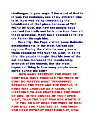 challenges in your ways if the word of God is
in you. For instance, one of my children who
is at Ikom was being troubled by the
inhabitants of that place because of THE
WORD OF GOD. But now the people have
realized the truth and he is now free from all
those problems. Many have decided to follow
the Father through him.
Recently, the Pope visited some Catholic
establishments in the West African sub-
regions. During the visits he was given a
warm reception wherever he went. In doing
this, the people thought that his tour of the
nations has increased the membership
strength of the church. But the most
important thing is how many people were
saved during the tour?
HOW MANY RECEIVED THE WORD OF
GOD? HOW MANY PRACISED THE WORD OF
GOD? NO MATTER WHAT TRANSPIRED
BETWEEN THE POPE AND THE PEOPLE, IF
NONE WAS CHANGED AS A RESULT OF
LISTENING TO AND PRACTISING THE WORD
OF GOD, IN THE COURSE OF THE POPE'S
VISIT, THEN THE VISIT WAS NOT WORTH IT.
IF YOU DO NOT HEAR THE WORD OF GOD,
HOW WILL YOU PRACTISE IT? AND WHEN
YOU HEAR WITHOUT PRACTISING IT, HOW
 